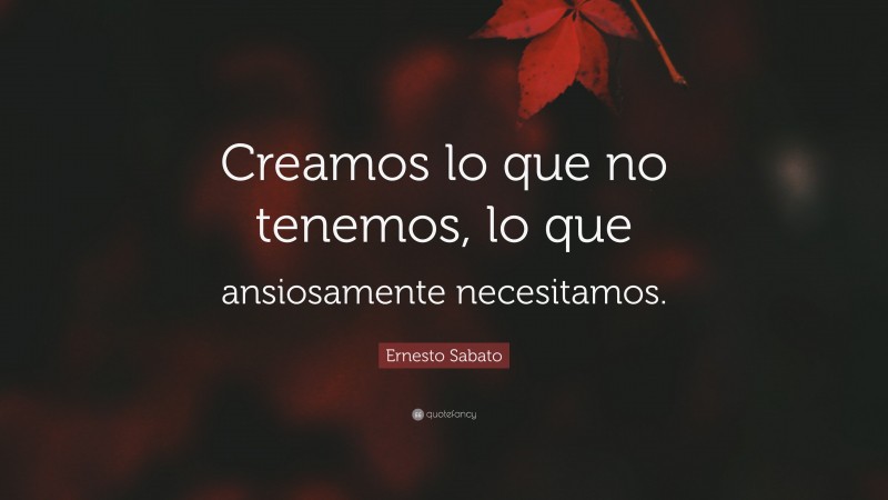 Ernesto Sabato Quote: “Creamos lo que no tenemos, lo que ansiosamente necesitamos.”