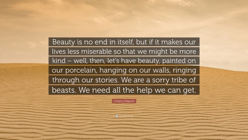 Gregory Maguire Quote: “Beauty is no end in itself, but if it makes our lives less miserable so that we might be more kind – well, then, let’s have beauty, painted on our porcelain, hanging on our walls, ringing through our stories. We are a sorry tribe of beasts. We need all the help we can get.”