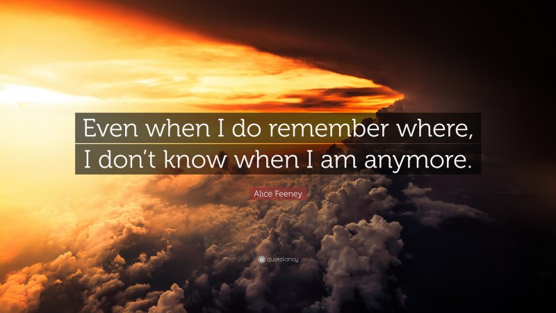 Alice Feeney Quote: “Even when I do remember where, I don’t know when I am anymore.”