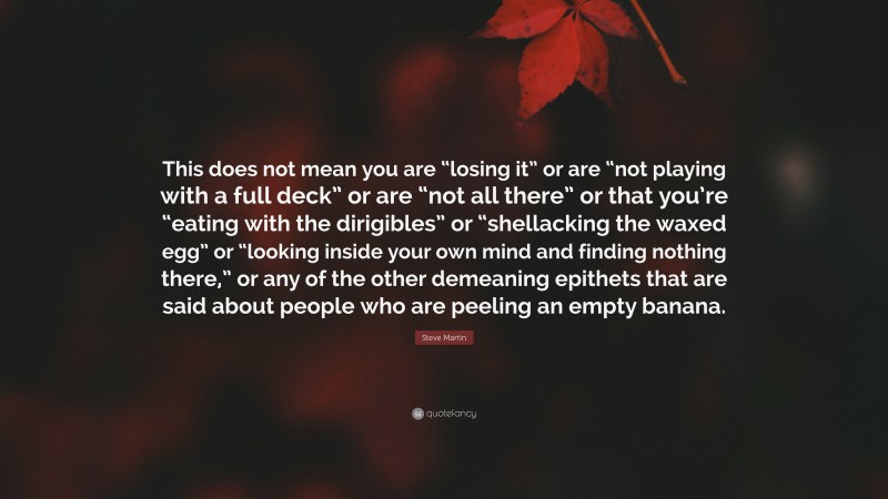 Steve Martin Quote: “This does not mean you are “losing it” or are “not playing with a full deck” or are “not all there” or that you’re “eating with the dirigibles” or “shellacking the waxed egg” or “looking inside your own mind and finding nothing there,” or any of the other demeaning epithets that are said about people who are peeling an empty banana.”