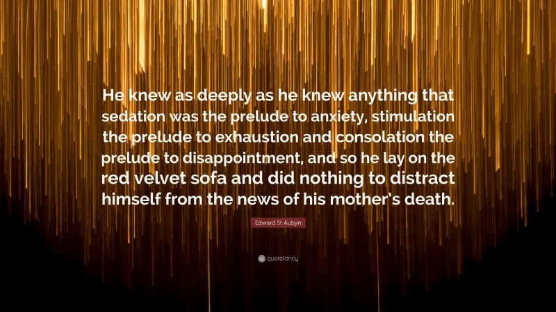 Edward St Aubyn Quote: “He knew as deeply as he knew anything that sedation was the prelude to anxiety, stimulation the prelude to exhaustion and consolation the prelude to disappointment, and so he lay on the red velvet sofa and did nothing to distract himself from the news of his mother’s death.”