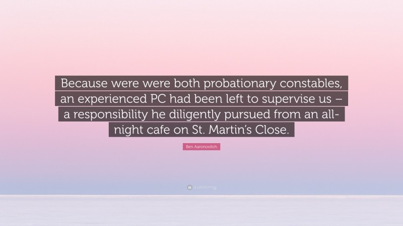 Ben Aaronovitch Quote: “Because were were both probationary constables, an experienced PC had been left to supervise us – a responsibility he diligently pursued from an all-night cafe on St. Martin’s Close.”