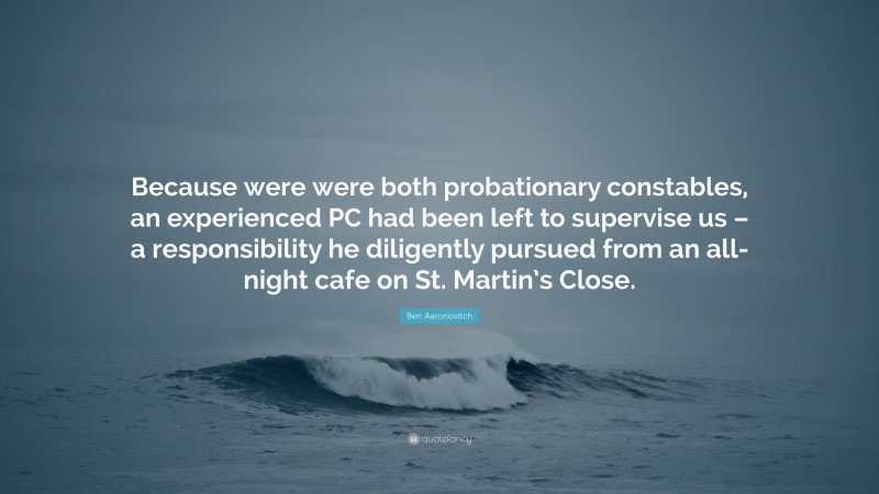 Ben Aaronovitch Quote: “Because were were both probationary constables, an experienced PC had been left to supervise us – a responsibility he diligently pursued from an all-night cafe on St. Martin’s Close.”