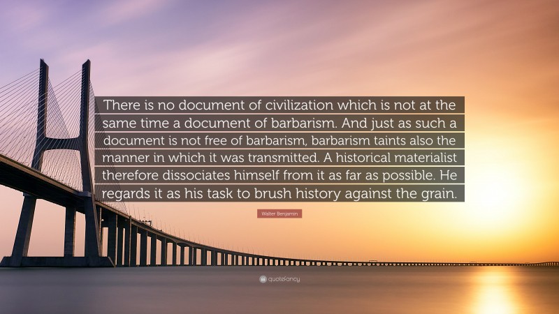 Walter Benjamin Quote: “There is no document of civilization which is not at the same time a document of barbarism. And just as such a document is not free of barbarism, barbarism taints also the manner in which it was transmitted. A historical materialist therefore dissociates himself from it as far as possible. He regards it as his task to brush history against the grain.”