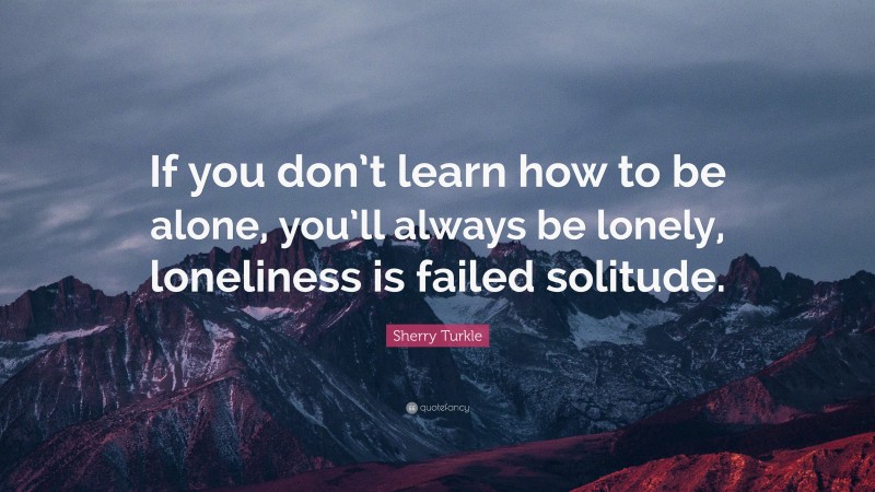 Sherry Turkle Quote: “If you don’t learn how to be alone, you’ll always be lonely, loneliness is failed solitude.”