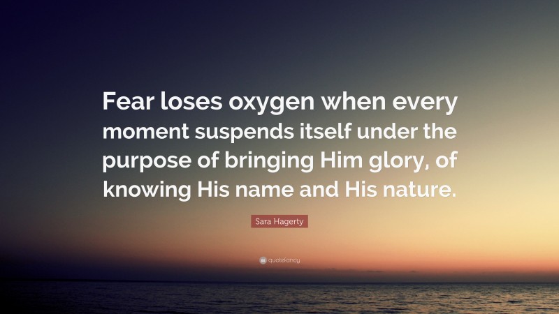 Sara Hagerty Quote: “Fear loses oxygen when every moment suspends itself under the purpose of bringing Him glory, of knowing His name and His nature.”