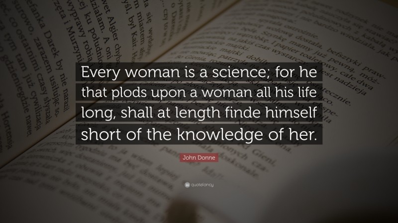 John Donne Quote: “Every woman is a science; for he that plods upon a woman all his life long, shall at length finde himself short of the knowledge of her.”