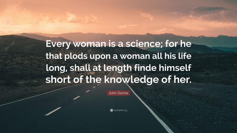 John Donne Quote: “Every woman is a science; for he that plods upon a woman all his life long, shall at length finde himself short of the knowledge of her.”