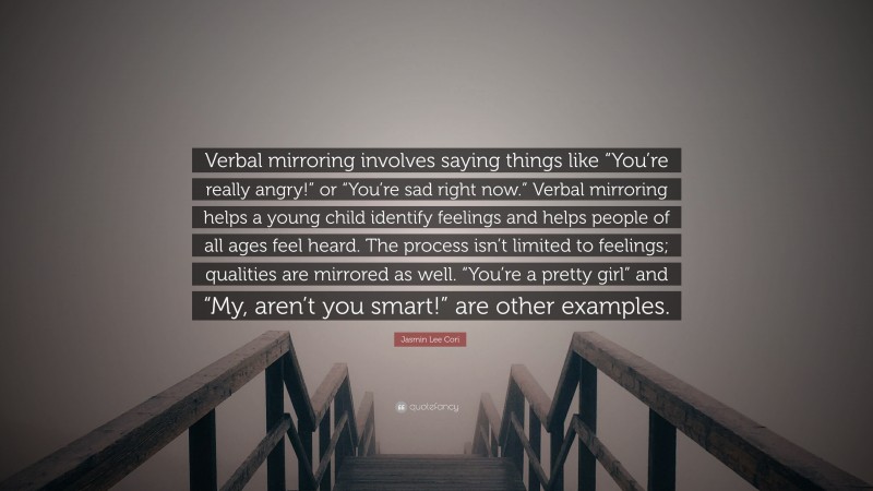 Jasmin Lee Cori Quote: “Verbal mirroring involves saying things like “You’re really angry!” or “You’re sad right now.” Verbal mirroring helps a young child identify feelings and helps people of all ages feel heard. The process isn’t limited to feelings; qualities are mirrored as well. “You’re a pretty girl” and “My, aren’t you smart!” are other examples.”