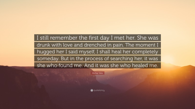 Akshay Vasu Quote: “I still remember the first day I met her. She was drunk with love and drenched in pain. The moment I hugged her I said myself, I shall heal her completely someday. But in the process of searching her, it was she who found me. And it was she who healed me.”