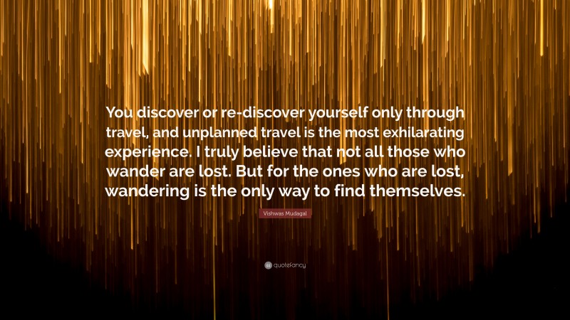 Vishwas Mudagal Quote: “You discover or re-discover yourself only through travel, and unplanned travel is the most exhilarating experience. I truly believe that not all those who wander are lost. But for the ones who are lost, wandering is the only way to find themselves.”