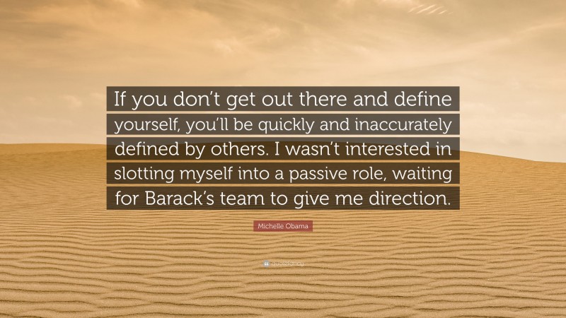 Michelle Obama Quote: “If you don’t get out there and define yourself, you’ll be quickly and inaccurately defined by others. I wasn’t interested in slotting myself into a passive role, waiting for Barack’s team to give me direction.”