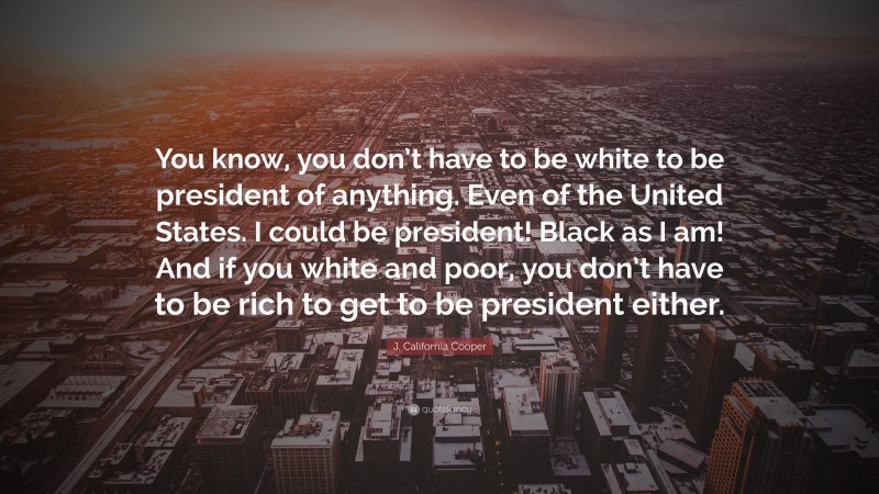 J. California Cooper Quote: “You know, you don’t have to be white to be president of anything. Even of the United States. I could be president! Black as I am! And if you white and poor, you don’t have to be rich to get to be president either.”