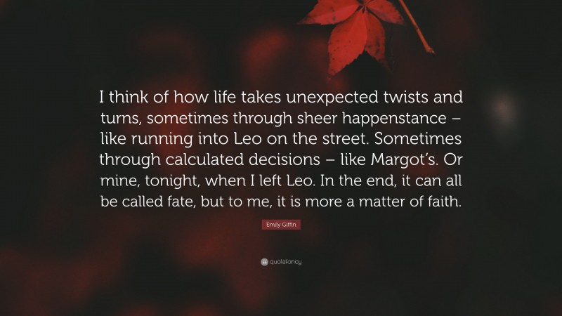 Emily Giffin Quote: “I think of how life takes unexpected twists and turns, sometimes through sheer happenstance – like running into Leo on the street. Sometimes through calculated decisions – like Margot’s. Or mine, tonight, when I left Leo. In the end, it can all be called fate, but to me, it is more a matter of faith.”