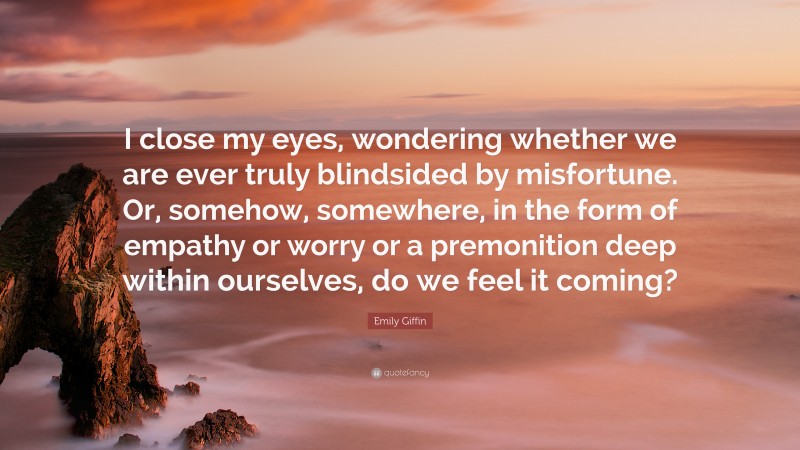 Emily Giffin Quote: “I close my eyes, wondering whether we are ever truly blindsided by misfortune. Or, somehow, somewhere, in the form of empathy or worry or a premonition deep within ourselves, do we feel it coming?”
