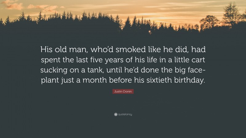 Justin Cronin Quote: “His old man, who’d smoked like he did, had spent the last five years of his life in a little cart sucking on a tank, until he’d done the big face-plant just a month before his sixtieth birthday.”