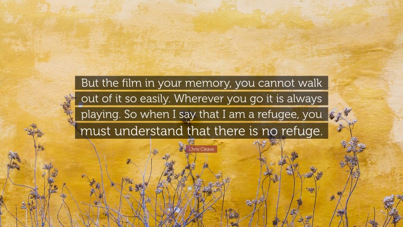 Chris Cleave Quote: “But the film in your memory, you cannot walk out of it so easily. Wherever you go it is always playing. So when I say that I am a refugee, you must understand that there is no refuge.”