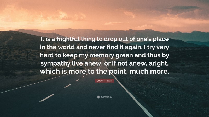 Charles Frazier Quote: “It is a frightful thing to drop out of one’s place in the world and never find it again. I try very hard to keep my memory green and thus by sympathy live anew, or if not anew, aright, which is more to the point, much more.”