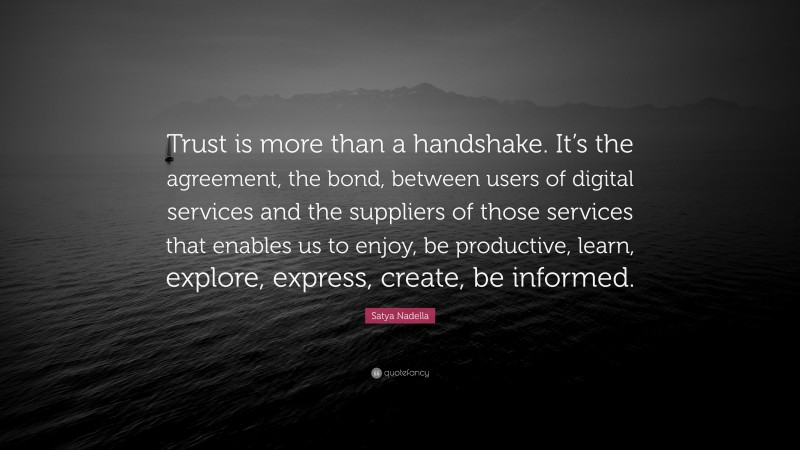 Satya Nadella Quote: “Trust is more than a handshake. It’s the agreement, the bond, between users of digital services and the suppliers of those services that enables us to enjoy, be productive, learn, explore, express, create, be informed.”