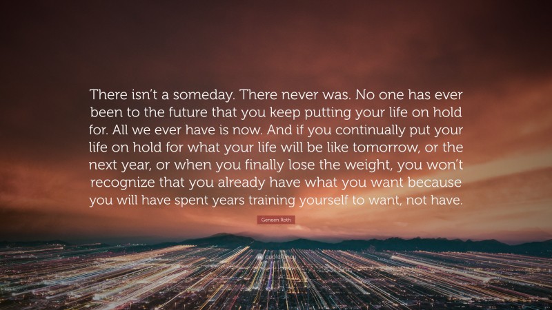 Geneen Roth Quote: “There isn’t a someday. There never was. No one has ever been to the future that you keep putting your life on hold for. All we ever have is now. And if you continually put your life on hold for what your life will be like tomorrow, or the next year, or when you finally lose the weight, you won’t recognize that you already have what you want because you will have spent years training yourself to want, not have.”