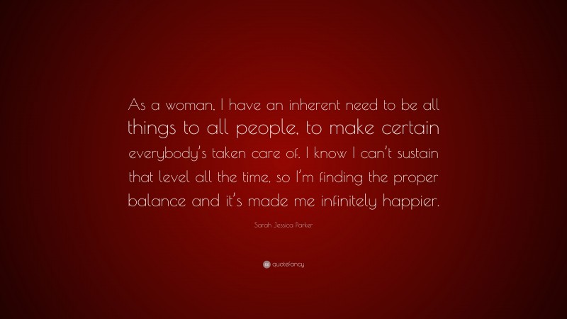 Sarah Jessica Parker Quote: “As a woman, I have an inherent need to be all things to all people, to make certain everybody’s taken care of. I know I can’t sustain that level all the time, so I’m finding the proper balance and it’s made me infinitely happier.”