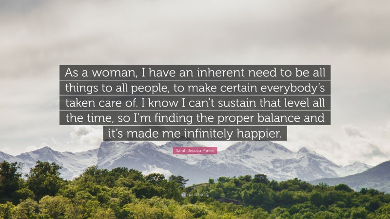 Sarah Jessica Parker Quote: “As a woman, I have an inherent need to be all things to all people, to make certain everybody’s taken care of. I know I can’t sustain that level all the time, so I’m finding the proper balance and it’s made me infinitely happier.”