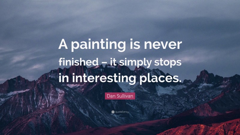 Dan Sullivan Quote: “A painting is never finished – it simply stops in interesting places.”