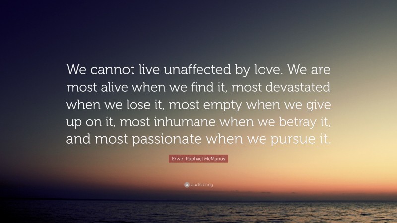 Erwin Raphael McManus Quote: “We cannot live unaffected by love. We are most alive when we find it, most devastated when we lose it, most empty when we give up on it, most inhumane when we betray it, and most passionate when we pursue it.”