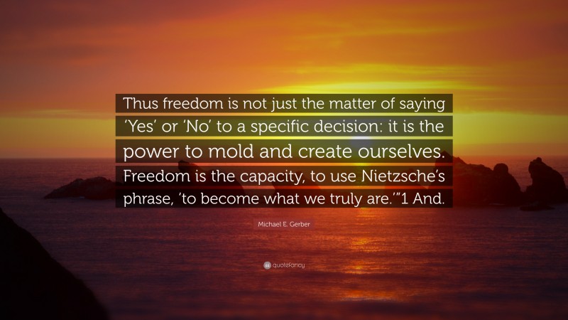 Michael E. Gerber Quote: “Thus freedom is not just the matter of saying ‘Yes’ or ‘No’ to a specific decision: it is the power to mold and create ourselves. Freedom is the capacity, to use Nietzsche’s phrase, ‘to become what we truly are.’”1 And.”