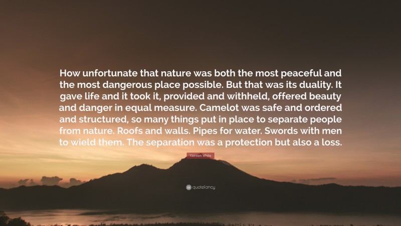 Kiersten White Quote: “How unfortunate that nature was both the most peaceful and the most dangerous place possible. But that was its duality. It gave life and it took it, provided and withheld, offered beauty and danger in equal measure. Camelot was safe and ordered and structured, so many things put in place to separate people from nature. Roofs and walls. Pipes for water. Swords with men to wield them. The separation was a protection but also a loss.”