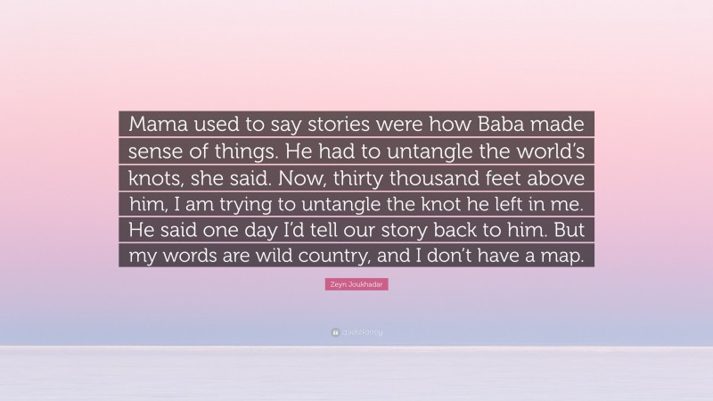 Zeyn Joukhadar Quote: “Mama used to say stories were how Baba made sense of things. He had to untangle the world’s knots, she said. Now, thirty thousand feet above him, I am trying to untangle the knot he left in me. He said one day I’d tell our story back to him. But my words are wild country, and I don’t have a map.”