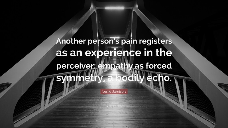 Leslie Jamison Quote: “Another person’s pain registers as an experience in the perceiver: empathy as forced symmetry, a bodily echo.”