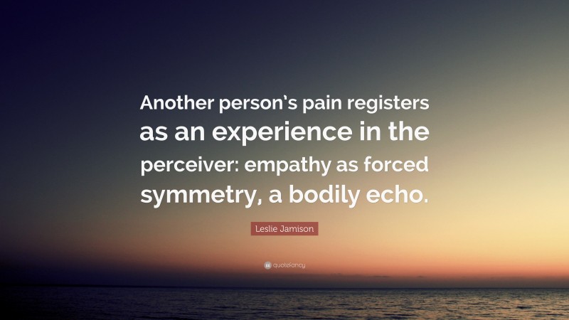 Leslie Jamison Quote: “Another person’s pain registers as an experience in the perceiver: empathy as forced symmetry, a bodily echo.”