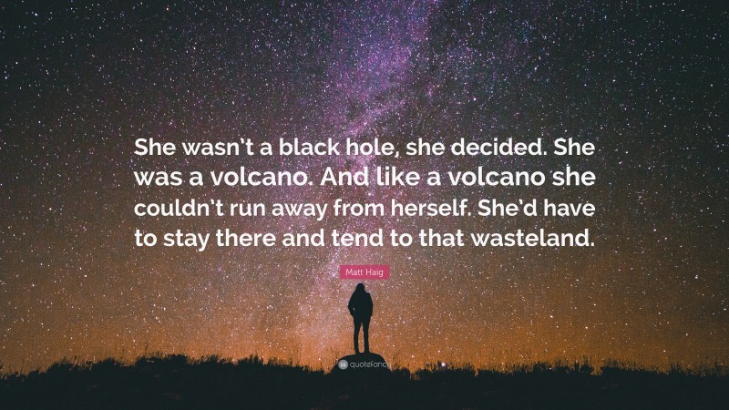 Matt Haig Quote: “She wasn’t a black hole, she decided. She was a volcano. And like a volcano she couldn’t run away from herself. She’d have to stay there and tend to that wasteland.”