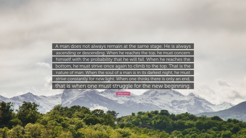 Chaim Potok Quote: “A man does not always remain at the same stage. He is always ascending or descending. When he reaches the top, he must concern himself with the probability that he will fall. When he reaches the bottom, he must strive once again to climb to the top. That is the nature of man. When the soul of a man is in its darkest night, he must strive constantly for new light. When one thinks there is only an end, that is when one must struggle for the new beginning.”