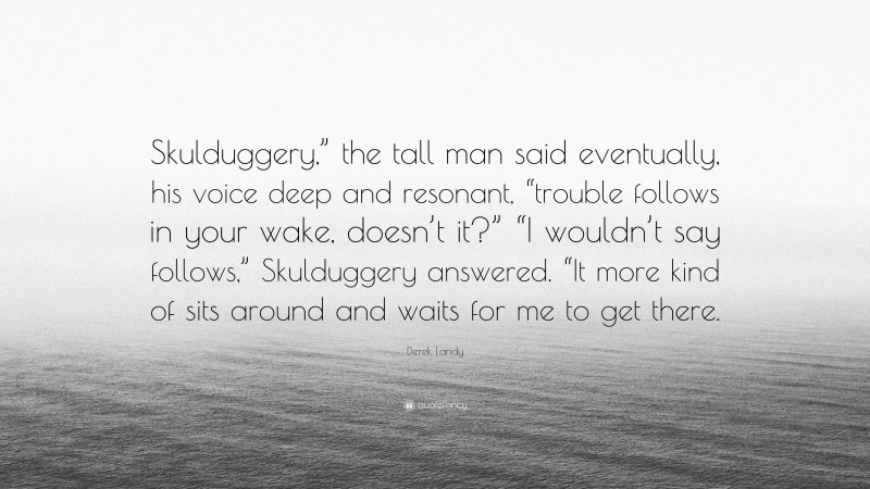 Derek Landy Quote: “Skulduggery,” the tall man said eventually, his voice deep and resonant, “trouble follows in your wake, doesn’t it?” “I wouldn’t say follows,” Skulduggery answered. “It more kind of sits around and waits for me to get there.”