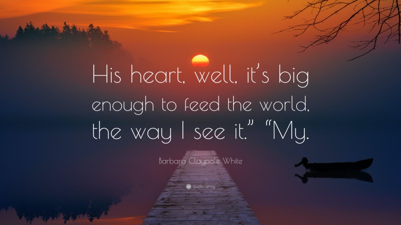 Barbara Claypole White Quote: “His heart, well, it’s big enough to feed the world, the way I see it.” “My.”