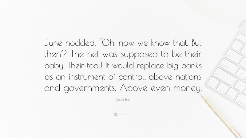 David Brin Quote: “June nodded. “Oh, now we know that. But then? The net was supposed to be their baby. Their tool! It would replace big banks as an instrument of control, above nations and governments. Above even money.”