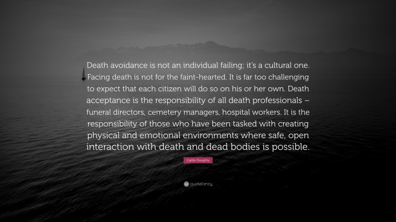 Caitlin Doughty Quote: “Death avoidance is not an individual failing; it’s a cultural one. Facing death is not for the faint-hearted. It is far too challenging to expect that each citizen will do so on his or her own. Death acceptance is the responsibility of all death professionals – funeral directors, cemetery managers, hospital workers. It is the responsibility of those who have been tasked with creating physical and emotional environments where safe, open interaction with death and dead bodies is possible.”