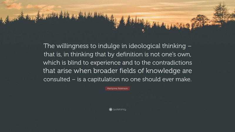 Marilynne Robinson Quote: “The willingness to indulge in ideological thinking – that is, in thinking that by definition is not one’s own, which is blind to experience and to the contradictions that arise when broader fields of knowledge are consulted – is a capitulation no one should ever make.”