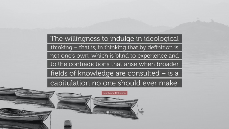 Marilynne Robinson Quote: “The willingness to indulge in ideological thinking – that is, in thinking that by definition is not one’s own, which is blind to experience and to the contradictions that arise when broader fields of knowledge are consulted – is a capitulation no one should ever make.”