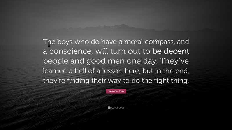 Danielle Steel Quote: “The boys who do have a moral compass, and a conscience, will turn out to be decent people and good men one day. They’ve learned a hell of a lesson here, but in the end, they’re finding their way to do the right thing.”