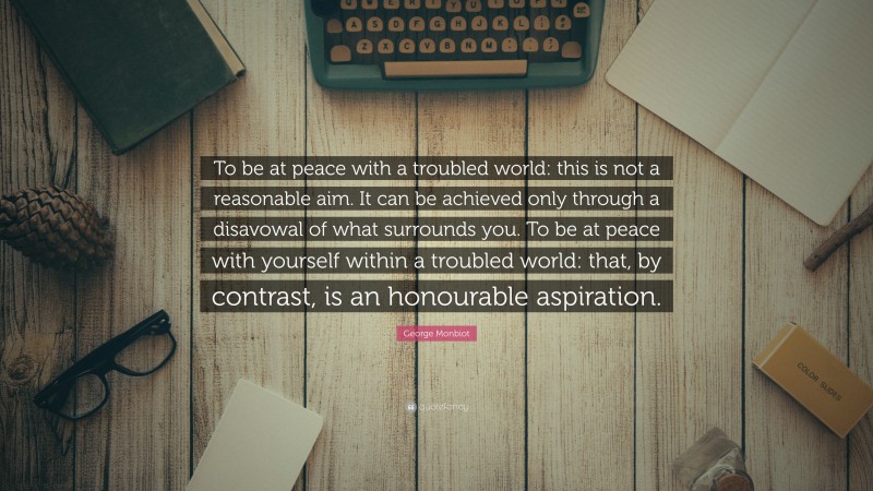 George Monbiot Quote: “To be at peace with a troubled world: this is not a reasonable aim. It can be achieved only through a disavowal of what surrounds you. To be at peace with yourself within a troubled world: that, by contrast, is an honourable aspiration.”