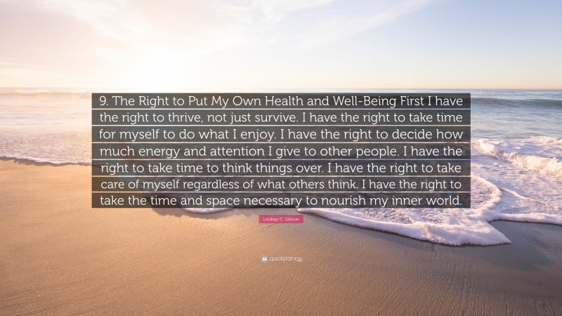 Lindsay C. Gibson Quote: “9. The Right to Put My Own Health and Well-Being First I have the right to thrive, not just survive. I have the right to take time for myself to do what I enjoy. I have the right to decide how much energy and attention I give to other people. I have the right to take time to think things over. I have the right to take care of myself regardless of what others think. I have the right to take the time and space necessary to nourish my inner world.”