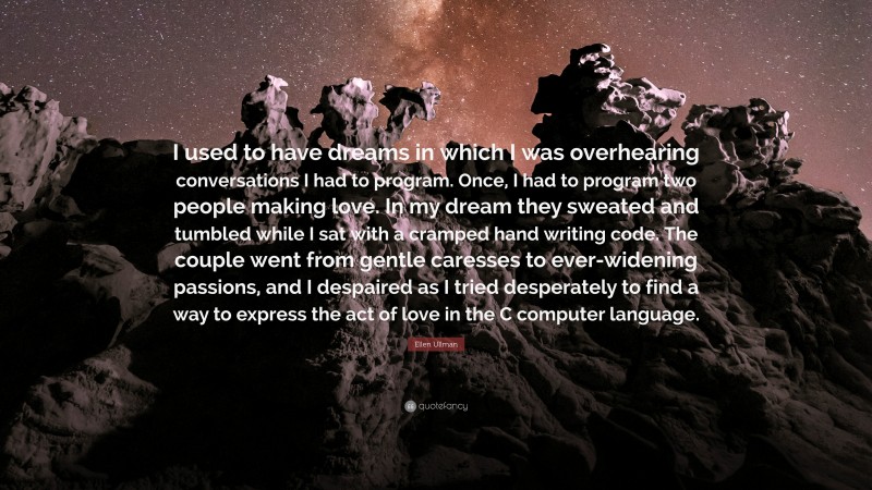 Ellen Ullman Quote: “I used to have dreams in which I was overhearing conversations I had to program. Once, I had to program two people making love. In my dream they sweated and tumbled while I sat with a cramped hand writing code. The couple went from gentle caresses to ever-widening passions, and I despaired as I tried desperately to find a way to express the act of love in the C computer language.”