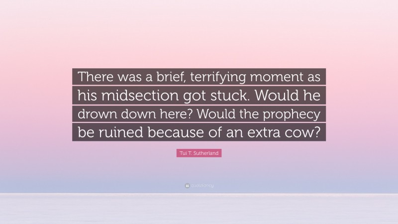 Tui T. Sutherland Quote: “There was a brief, terrifying moment as his midsection got stuck. Would he drown down here? Would the prophecy be ruined because of an extra cow?”