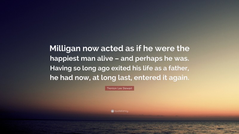 Trenton Lee Stewart Quote: “Milligan now acted as if he were the happiest man alive – and perhaps he was. Having so long ago exited his life as a father, he had now, at long last, entered it again.”
