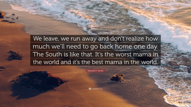 Edward P. Jones Quote: “We leave, we run away and don’t realize how much we’ll need to go back home one day. The South is like that. It’s the worst mama in the world and it’s the best mama in the world.”