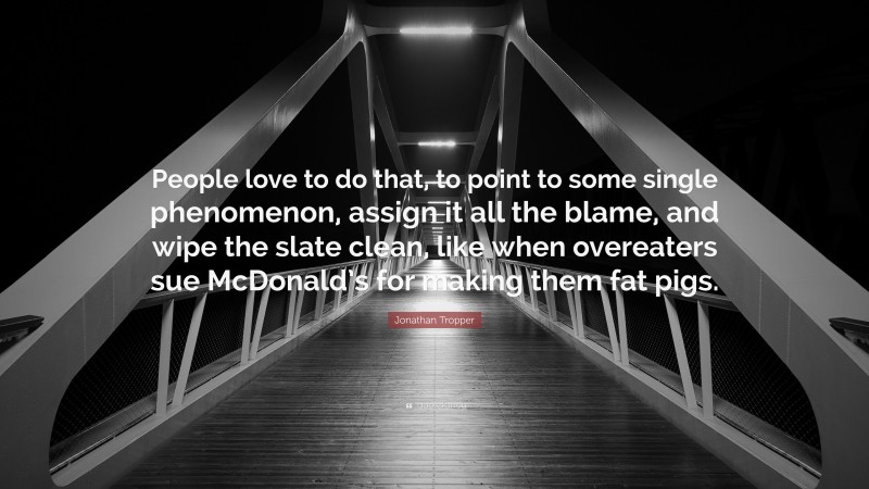 Jonathan Tropper Quote: “People love to do that, to point to some single phenomenon, assign it all the blame, and wipe the slate clean, like when overeaters sue McDonald’s for making them fat pigs.”