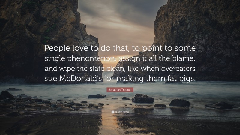 Jonathan Tropper Quote: “People love to do that, to point to some single phenomenon, assign it all the blame, and wipe the slate clean, like when overeaters sue McDonald’s for making them fat pigs.”